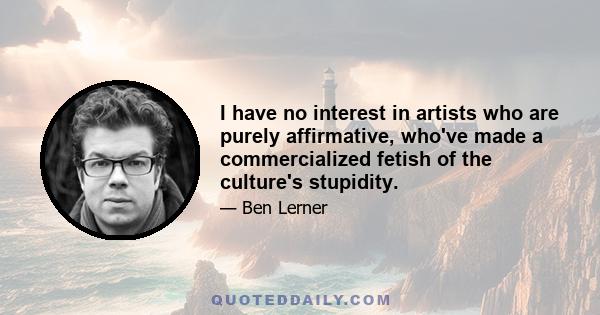 I have no interest in artists who are purely affirmative, who've made a commercialized fetish of the culture's stupidity.