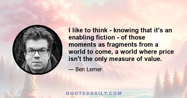 I like to think - knowing that it's an enabling fiction - of those moments as fragments from a world to come, a world where price isn't the only measure of value.