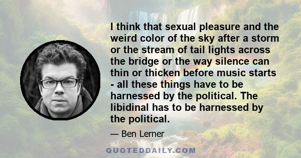 I think that sexual pleasure and the weird color of the sky after a storm or the stream of tail lights across the bridge or the way silence can thin or thicken before music starts - all these things have to be harnessed 