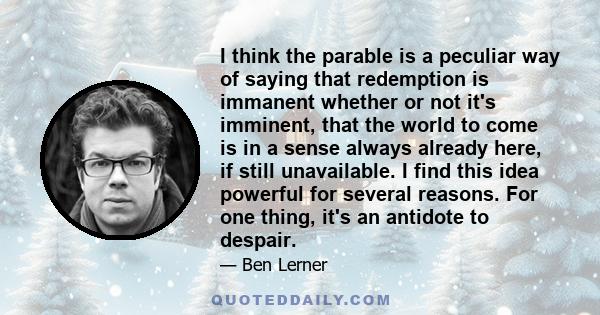 I think the parable is a peculiar way of saying that redemption is immanent whether or not it's imminent, that the world to come is in a sense always already here, if still unavailable. I find this idea powerful for