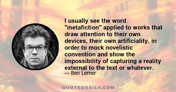 I usually see the word metafiction applied to works that draw attention to their own devices, their own artificiality, in order to mock novelistic convention and show the impossibility of capturing a reality external to 