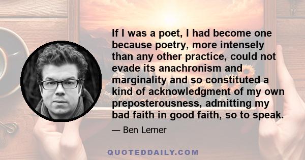 If I was a poet, I had become one because poetry, more intensely than any other practice, could not evade its anachronism and marginality and so constituted a kind of acknowledgment of my own preposterousness, admitting 