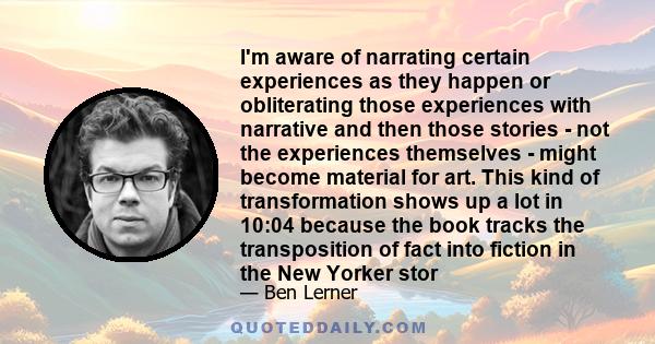 I'm aware of narrating certain experiences as they happen or obliterating those experiences with narrative and then those stories - not the experiences themselves - might become material for art. This kind of