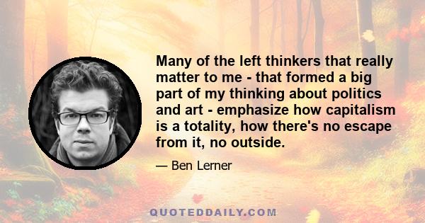 Many of the left thinkers that really matter to me - that formed a big part of my thinking about politics and art - emphasize how capitalism is a totality, how there's no escape from it, no outside.