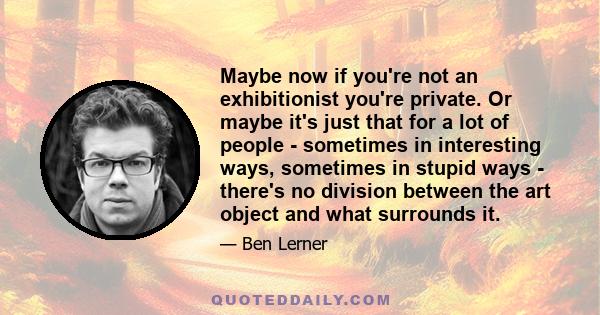 Maybe now if you're not an exhibitionist you're private. Or maybe it's just that for a lot of people - sometimes in interesting ways, sometimes in stupid ways - there's no division between the art object and what