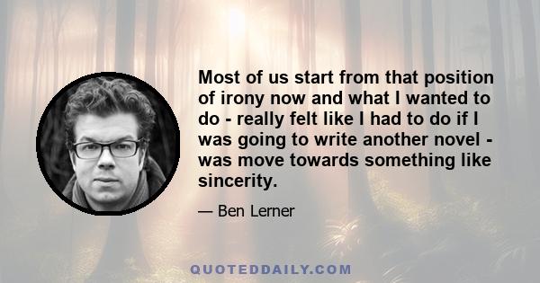 Most of us start from that position of irony now and what I wanted to do - really felt like I had to do if I was going to write another novel - was move towards something like sincerity.