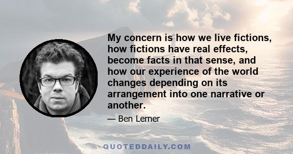 My concern is how we live fictions, how fictions have real effects, become facts in that sense, and how our experience of the world changes depending on its arrangement into one narrative or another.