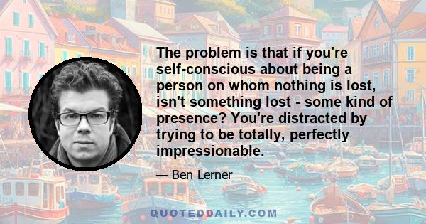 The problem is that if you're self-conscious about being a person on whom nothing is lost, isn't something lost - some kind of presence? You're distracted by trying to be totally, perfectly impressionable.