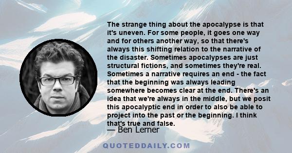 The strange thing about the apocalypse is that it's uneven. For some people, it goes one way and for others another way, so that there's always this shifting relation to the narrative of the disaster. Sometimes