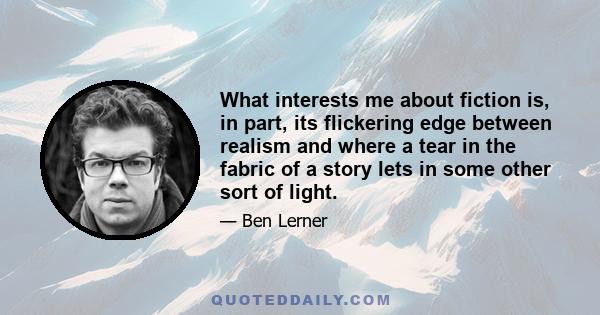 What interests me about fiction is, in part, its flickering edge between realism and where a tear in the fabric of a story lets in some other sort of light.