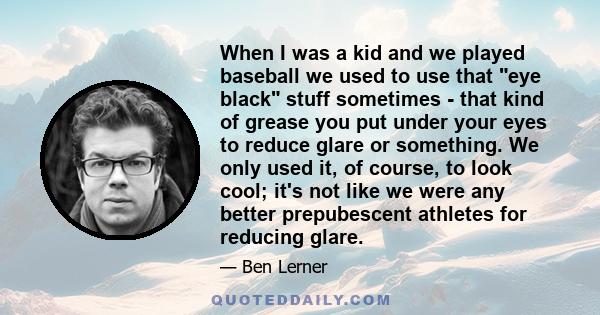 When I was a kid and we played baseball we used to use that eye black stuff sometimes - that kind of grease you put under your eyes to reduce glare or something. We only used it, of course, to look cool; it's not like