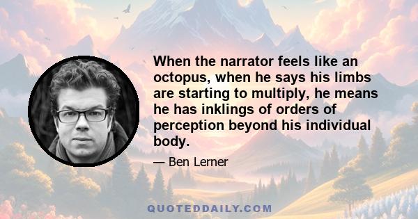 When the narrator feels like an octopus, when he says his limbs are starting to multiply, he means he has inklings of orders of perception beyond his individual body.