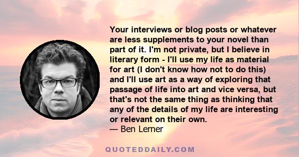 Your interviews or blog posts or whatever are less supplements to your novel than part of it. I'm not private, but I believe in literary form - I'll use my life as material for art (I don't know how not to do this) and