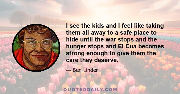 I see the kids and I feel like taking them all away to a safe place to hide until the war stops and the hunger stops and El Cua becomes strong enough to give them the care they deserve.