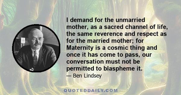 I demand for the unmarried mother, as a sacred channel of life, the same reverence and respect as for the married mother; for Maternity is a cosmic thing and once it has come to pass, our conversation must not be