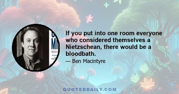 If you put into one room everyone who considered themselves a Nietzschean, there would be a bloodbath.