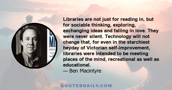 Libraries are not just for reading in, but for sociable thinking, exploring, exchanging ideas and falling in love. They were never silent. Technology will not change that, for even in the starchiest heyday of Victorian