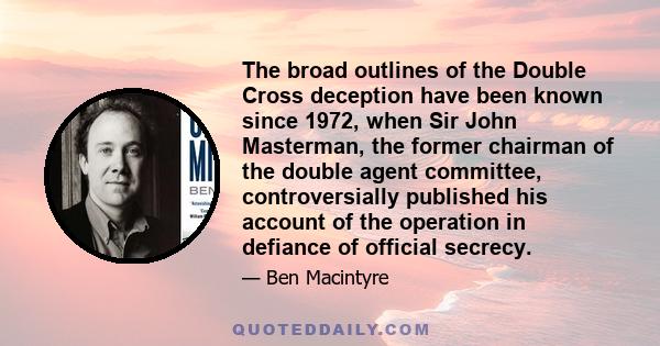 The broad outlines of the Double Cross deception have been known since 1972, when Sir John Masterman, the former chairman of the double agent committee, controversially published his account of the operation in defiance 