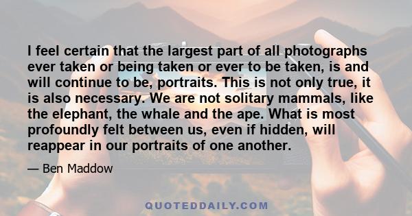 I feel certain that the largest part of all photographs ever taken or being taken or ever to be taken, is and will continue to be, portraits. This is not only true, it is also necessary. We are not solitary mammals,