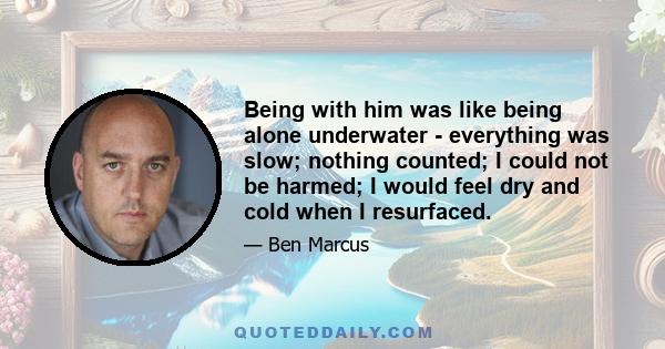 Being with him was like being alone underwater - everything was slow; nothing counted; I could not be harmed; I would feel dry and cold when I resurfaced.