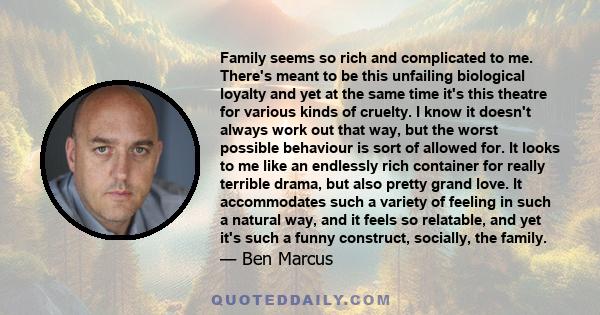 Family seems so rich and complicated to me. There's meant to be this unfailing biological loyalty and yet at the same time it's this theatre for various kinds of cruelty. I know it doesn't always work out that way, but