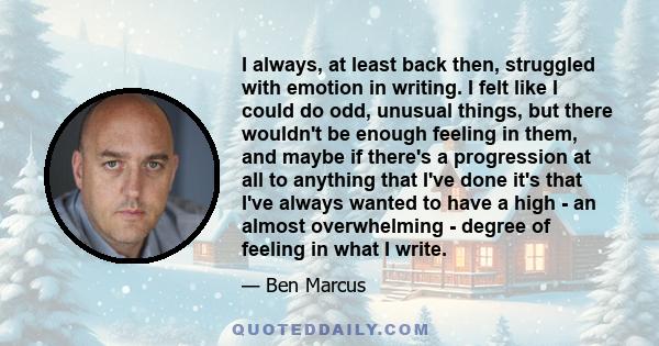 I always, at least back then, struggled with emotion in writing. I felt like I could do odd, unusual things, but there wouldn't be enough feeling in them, and maybe if there's a progression at all to anything that I've