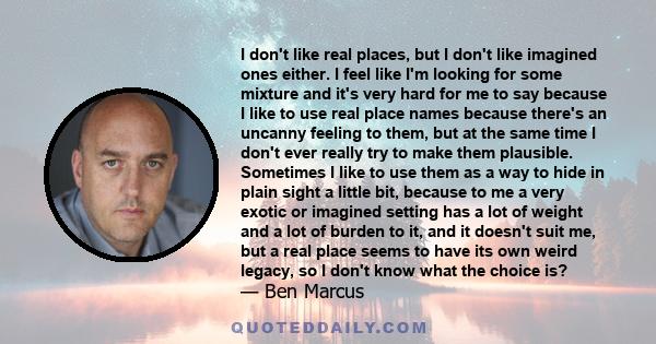 I don't like real places, but I don't like imagined ones either. I feel like I'm looking for some mixture and it's very hard for me to say because I like to use real place names because there's an uncanny feeling to