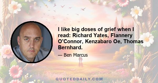 I like big doses of grief when I read: Richard Yates, Flannery O'Connor, Kenzabaro Oe, Thomas Bernhard.