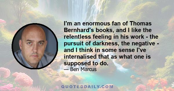 I'm an enormous fan of Thomas Bernhard's books, and I like the relentless feeling in his work - the pursuit of darkness, the negative - and I think in some sense I've internalised that as what one is supposed to do.