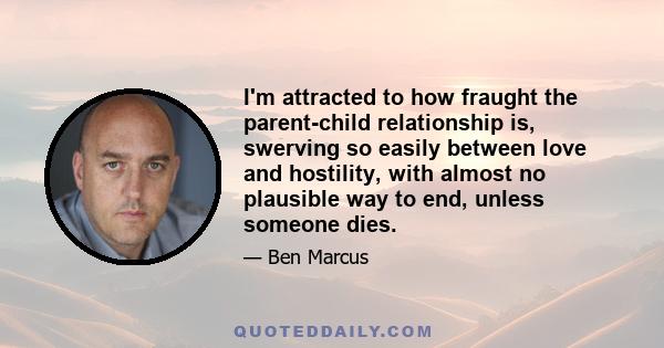 I'm attracted to how fraught the parent-child relationship is, swerving so easily between love and hostility, with almost no plausible way to end, unless someone dies.