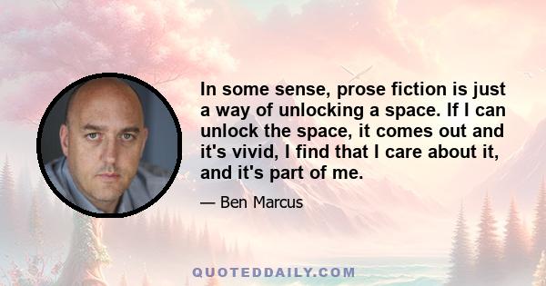 In some sense, prose fiction is just a way of unlocking a space. If I can unlock the space, it comes out and it's vivid, I find that I care about it, and it's part of me.