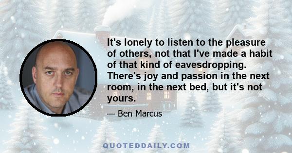 It's lonely to listen to the pleasure of others, not that I've made a habit of that kind of eavesdropping. There's joy and passion in the next room, in the next bed, but it's not yours.