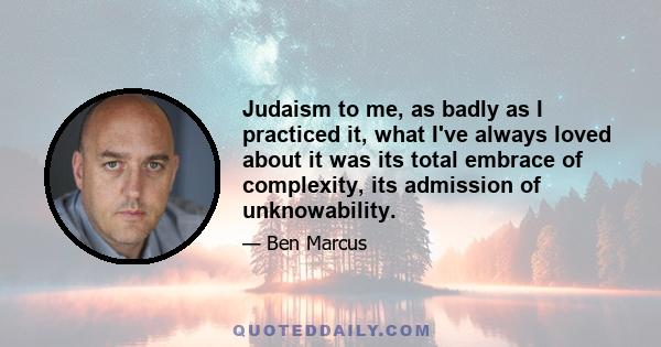 Judaism to me, as badly as I practiced it, what I've always loved about it was its total embrace of complexity, its admission of unknowability.