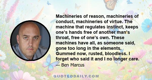 Machineries of reason, machineries of conduct, machineries of virtue. The machine that regulates instinct, keeps one’s hands free of another man’s throat, free of one’s own. These machines have all, as someone said,