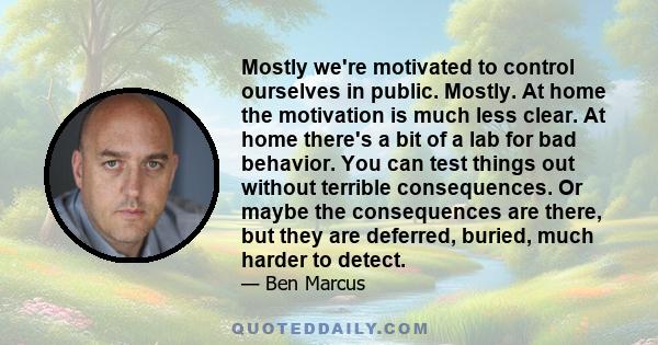 Mostly we're motivated to control ourselves in public. Mostly. At home the motivation is much less clear. At home there's a bit of a lab for bad behavior. You can test things out without terrible consequences. Or maybe