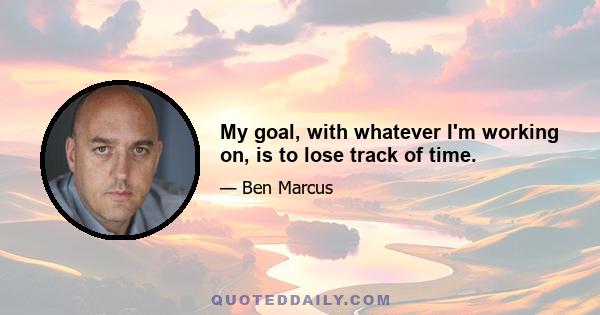 My goal, with whatever I'm working on, is to lose track of time.