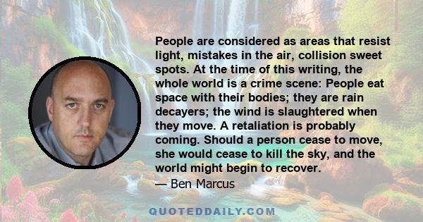 People are considered as areas that resist light, mistakes in the air, collision sweet spots. At the time of this writing, the whole world is a crime scene: People eat space with their bodies; they are rain decayers;