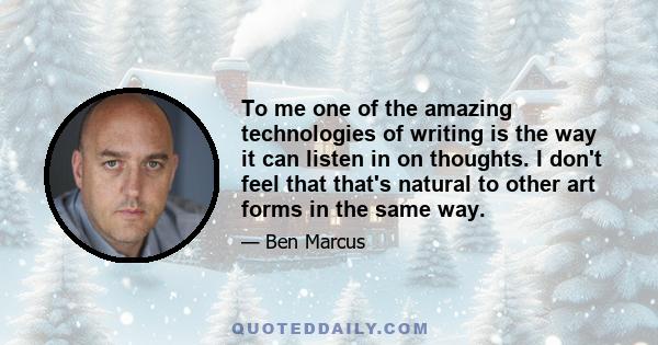 To me one of the amazing technologies of writing is the way it can listen in on thoughts. I don't feel that that's natural to other art forms in the same way.