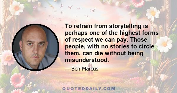 To refrain from storytelling is perhaps one of the highest forms of respect we can pay. Those people, with no stories to circle them, can die without being misunderstood.