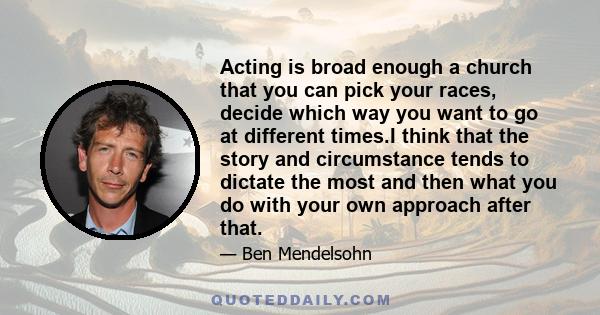 Acting is broad enough a church that you can pick your races, decide which way you want to go at different times.I think that the story and circumstance tends to dictate the most and then what you do with your own