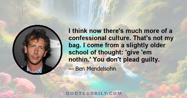 I think now there's much more of a confessional culture. That's not my bag. I come from a slightly older school of thought: 'give 'em nothin.' You don't plead guilty.