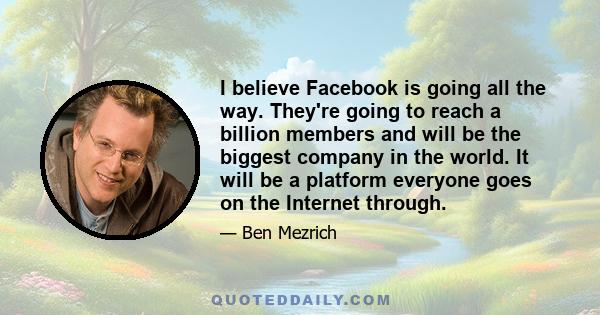 I believe Facebook is going all the way. They're going to reach a billion members and will be the biggest company in the world. It will be a platform everyone goes on the Internet through.