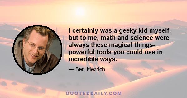 I certainly was a geeky kid myself, but to me, math and science were always these magical things- powerful tools you could use in incredible ways.