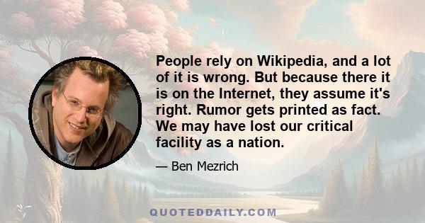 People rely on Wikipedia, and a lot of it is wrong. But because there it is on the Internet, they assume it's right. Rumor gets printed as fact. We may have lost our critical facility as a nation.