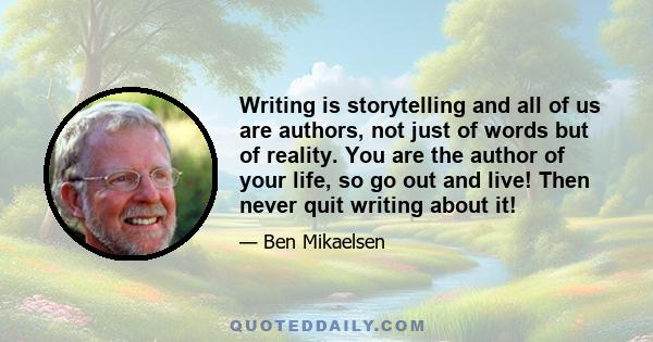 Writing is storytelling and all of us are authors, not just of words but of reality. You are the author of your life, so go out and live! Then never quit writing about it!