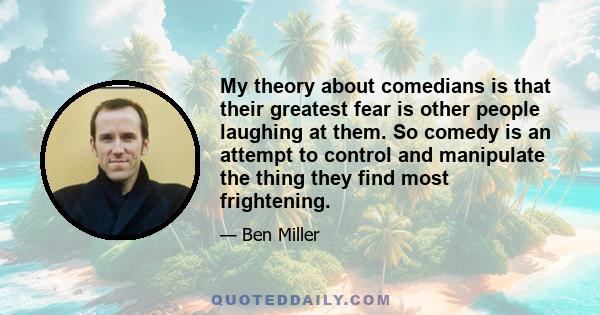 My theory about comedians is that their greatest fear is other people laughing at them. So comedy is an attempt to control and manipulate the thing they find most frightening.