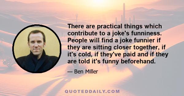 There are practical things which contribute to a joke's funniness. People will find a joke funnier if they are sitting closer together, if it's cold, if they've paid and if they are told it's funny beforehand.