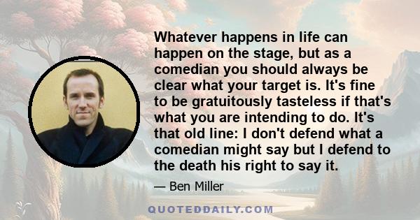 Whatever happens in life can happen on the stage, but as a comedian you should always be clear what your target is. It's fine to be gratuitously tasteless if that's what you are intending to do. It's that old line: I