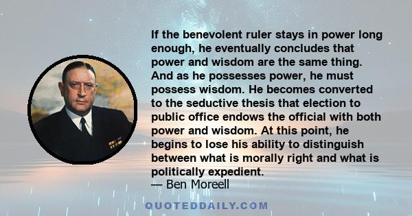 If the benevolent ruler stays in power long enough, he eventually concludes that power and wisdom are the same thing. And as he possesses power, he must possess wisdom. He becomes converted to the seductive thesis that