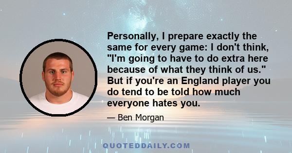 Personally, I prepare exactly the same for every game: I don't think, I'm going to have to do extra here because of what they think of us. But if you're an England player you do tend to be told how much everyone hates